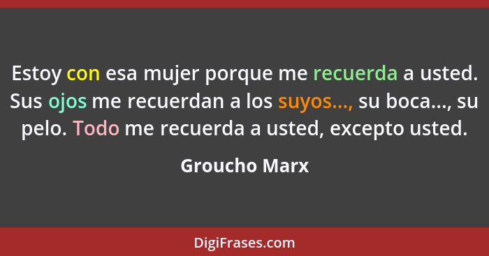 Estoy con esa mujer porque me recuerda a usted. Sus ojos me recuerdan a los suyos..., su boca..., su pelo. Todo me recuerda a usted, ex... - Groucho Marx