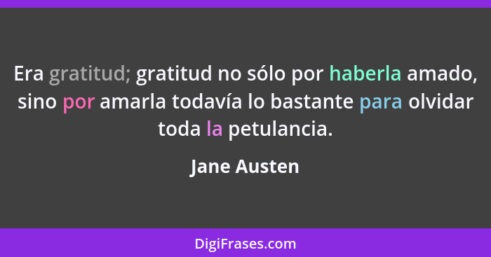 Era gratitud; gratitud no sólo por haberla amado, sino por amarla todavía lo bastante para olvidar toda la petulancia.... - Jane Austen