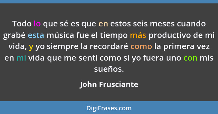 Todo lo que sé es que en estos seis meses cuando grabé esta música fue el tiempo más productivo de mi vida, y yo siempre la recordar... - John Frusciante