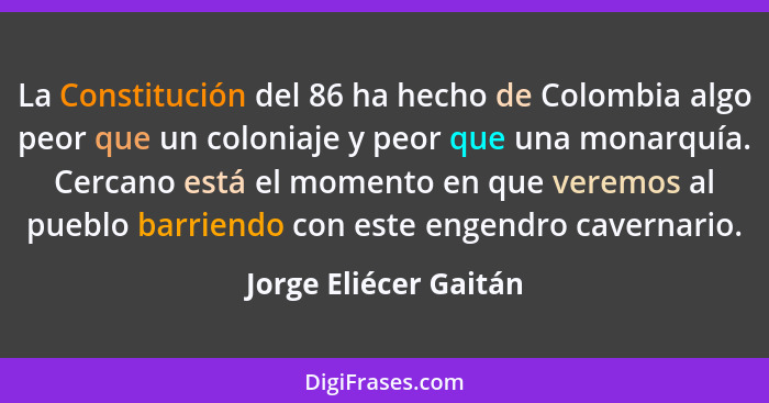 La Constitución del 86 ha hecho de Colombia algo peor que un coloniaje y peor que una monarquía. Cercano está el momento en que... - Jorge Eliécer Gaitán