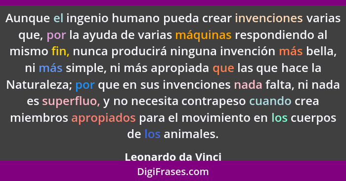 Aunque el ingenio humano pueda crear invenciones varias que, por la ayuda de varias máquinas respondiendo al mismo fin, nunca prod... - Leonardo da Vinci