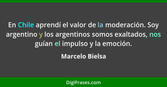 En Chile aprendí el valor de la moderación. Soy argentino y los argentinos somos exaltados, nos guían el impulso y la emoción.... - Marcelo Bielsa