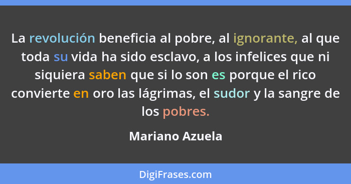 La revolución beneficia al pobre, al ignorante, al que toda su vida ha sido esclavo, a los infelices que ni siquiera saben que si lo... - Mariano Azuela