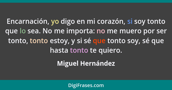 Encarnación, yo digo en mi corazón, si soy tonto que lo sea. No me importa: no me muero por ser tonto, tonto estoy, y si sé que ton... - Miguel Hernández