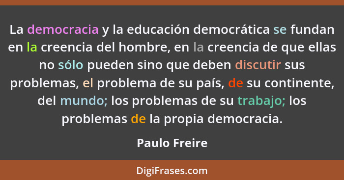 La democracia y la educación democrática se fundan en la creencia del hombre, en la creencia de que ellas no sólo pueden sino que deben... - Paulo Freire