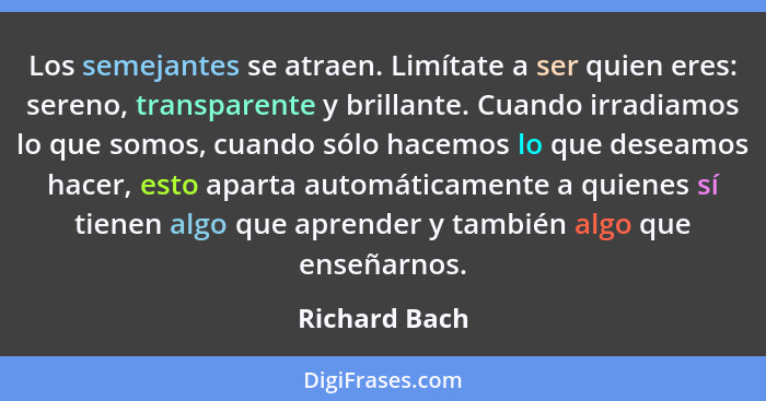 Los semejantes se atraen. Limítate a ser quien eres: sereno, transparente y brillante. Cuando irradiamos lo que somos, cuando sólo hace... - Richard Bach