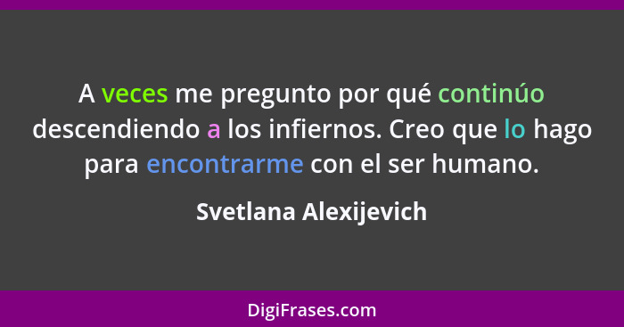 A veces me pregunto por qué continúo descendiendo a los infiernos. Creo que lo hago para encontrarme con el ser humano.... - Svetlana Alexijevich