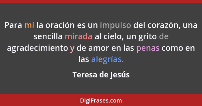 Para mí la oración es un impulso del corazón, una sencilla mirada al cielo, un grito de agradecimiento y de amor en las penas como e... - Teresa de Jesús