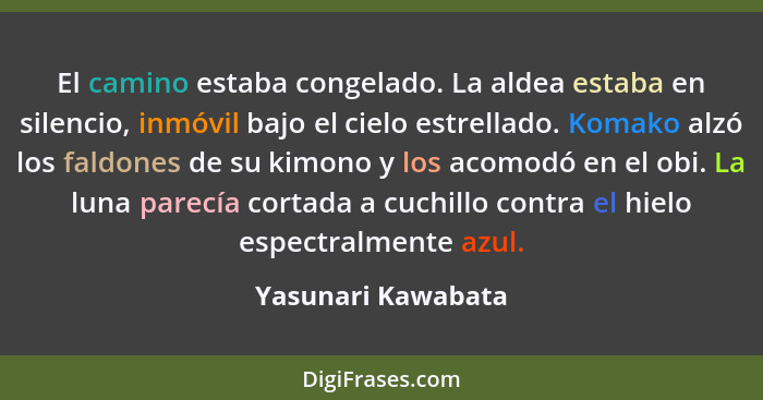 El camino estaba congelado. La aldea estaba en silencio, inmóvil bajo el cielo estrellado. Komako alzó los faldones de su kimono y... - Yasunari Kawabata