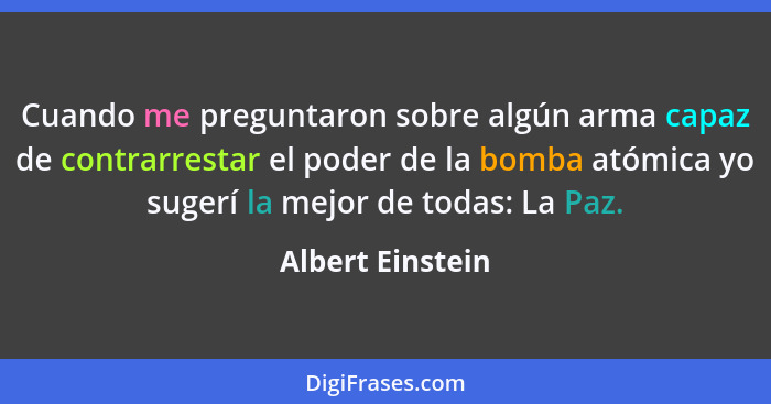 Cuando me preguntaron sobre algún arma capaz de contrarrestar el poder de la bomba atómica yo sugerí la mejor de todas: La Paz.... - Albert Einstein