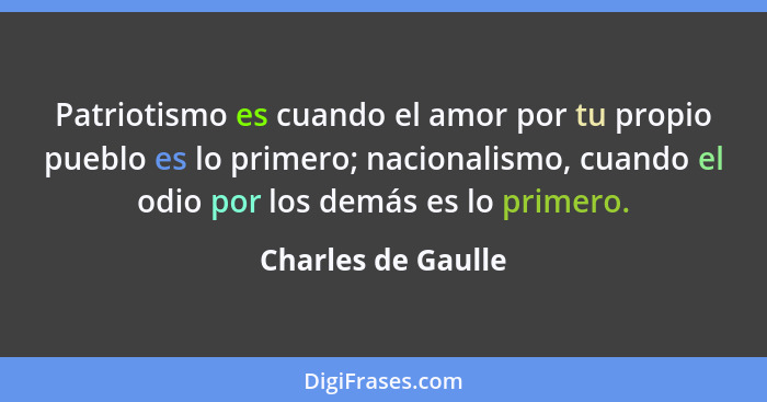 Patriotismo es cuando el amor por tu propio pueblo es lo primero; nacionalismo, cuando el odio por los demás es lo primero.... - Charles de Gaulle