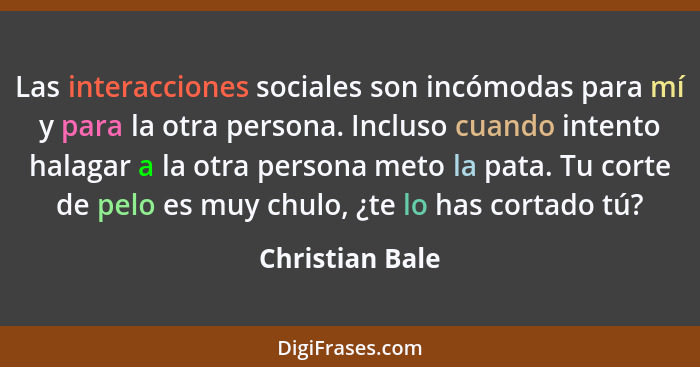 Las interacciones sociales son incómodas para mí y para la otra persona. Incluso cuando intento halagar a la otra persona meto la pat... - Christian Bale