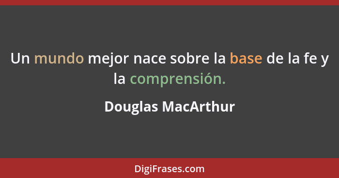 Un mundo mejor nace sobre la base de la fe y la comprensión.... - Douglas MacArthur