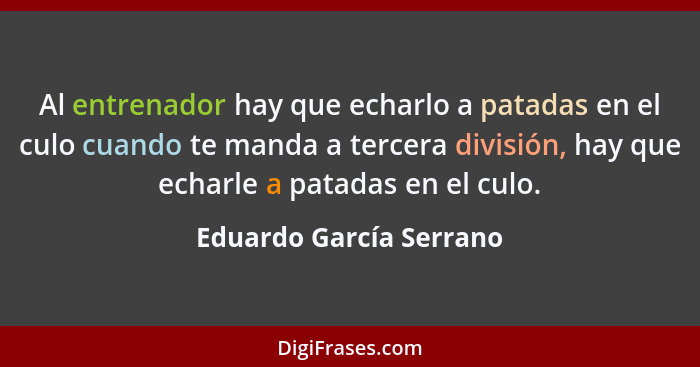 Al entrenador hay que echarlo a patadas en el culo cuando te manda a tercera división, hay que echarle a patadas en el culo.... - Eduardo García Serrano