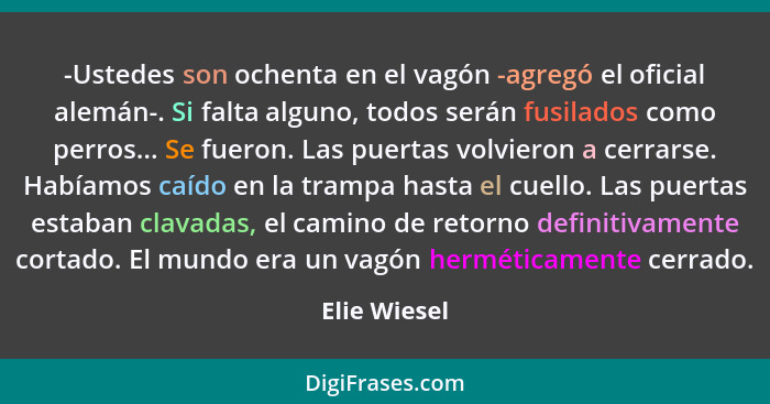 -Ustedes son ochenta en el vagón -agregó el oficial alemán-. Si falta alguno, todos serán fusilados como perros... Se fueron. Las puerta... - Elie Wiesel