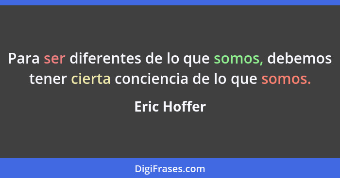 Para ser diferentes de lo que somos, debemos tener cierta conciencia de lo que somos.... - Eric Hoffer