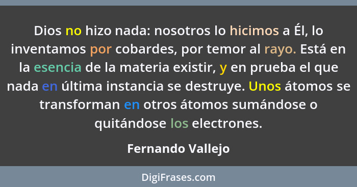 Dios no hizo nada: nosotros lo hicimos a Él, lo inventamos por cobardes, por temor al rayo. Está en la esencia de la materia existi... - Fernando Vallejo