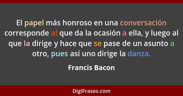 El papel más honroso en una conversación corresponde al que da la ocasión a ella, y luego al que la dirige y hace que se pase de un as... - Francis Bacon