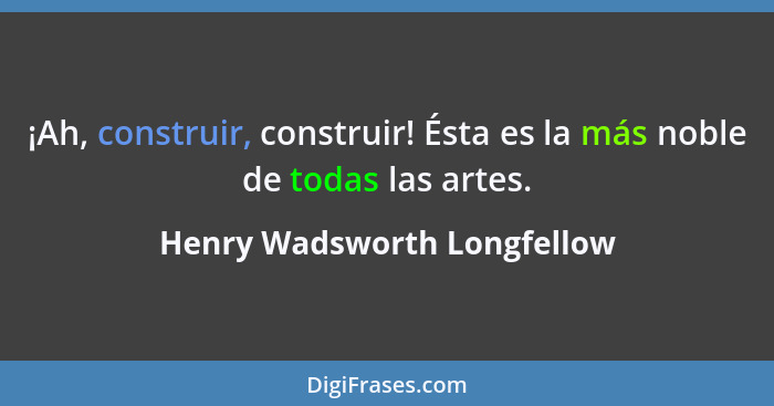 ¡Ah, construir, construir! Ésta es la más noble de todas las artes.... - Henry Wadsworth Longfellow