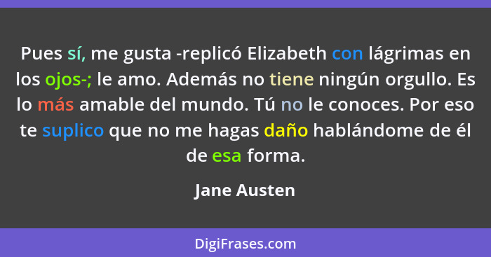 Pues sí, me gusta -replicó Elizabeth con lágrimas en los ojos-; le amo. Además no tiene ningún orgullo. Es lo más amable del mundo. Tú n... - Jane Austen