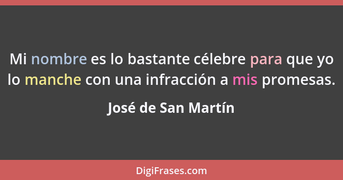 Mi nombre es lo bastante célebre para que yo lo manche con una infracción a mis promesas.... - José de San Martín