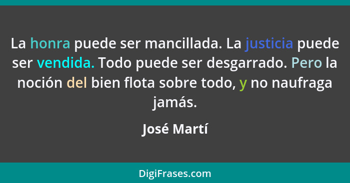 La honra puede ser mancillada. La justicia puede ser vendida. Todo puede ser desgarrado. Pero la noción del bien flota sobre todo, y no n... - José Martí