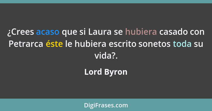¿Crees acaso que si Laura se hubiera casado con Petrarca éste le hubiera escrito sonetos toda su vida?.... - Lord Byron