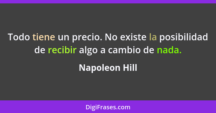 Todo tiene un precio. No existe la posibilidad de recibir algo a cambio de nada.... - Napoleon Hill