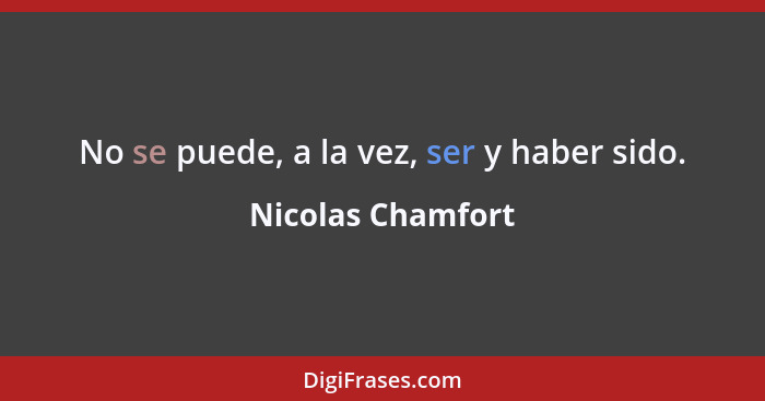 No se puede, a la vez, ser y haber sido.... - Nicolas Chamfort