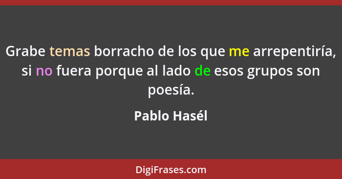 Grabe temas borracho de los que me arrepentiría, si no fuera porque al lado de esos grupos son poesía.... - Pablo Hasél