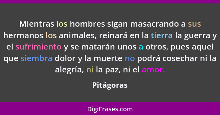 Mientras los hombres sigan masacrando a sus hermanos los animales, reinará en la tierra la guerra y el sufrimiento y se matarán unos a otr... - Pitágoras