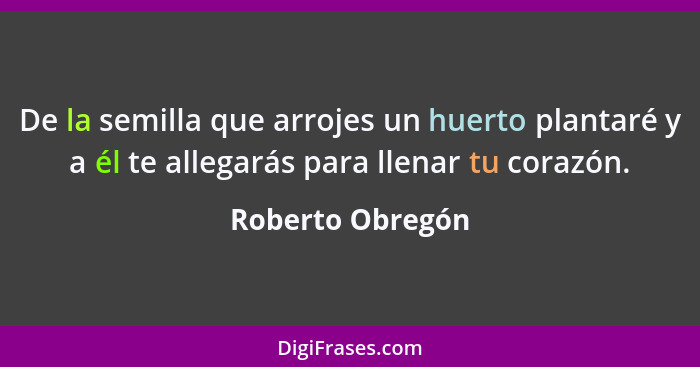 De la semilla que arrojes un huerto plantaré y a él te allegarás para llenar tu corazón.... - Roberto Obregón