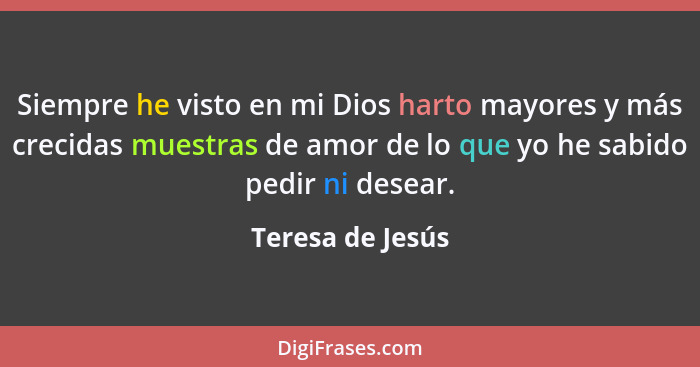 Siempre he visto en mi Dios harto mayores y más crecidas muestras de amor de lo que yo he sabido pedir ni desear.... - Teresa de Jesús