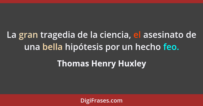 La gran tragedia de la ciencia, el asesinato de una bella hipótesis por un hecho feo.... - Thomas Henry Huxley