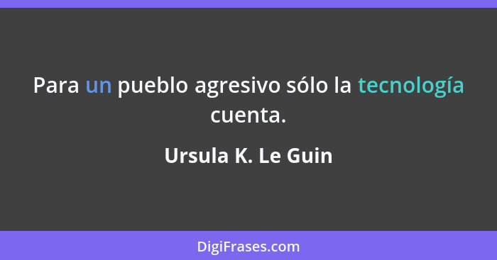 Para un pueblo agresivo sólo la tecnología cuenta.... - Ursula K. Le Guin