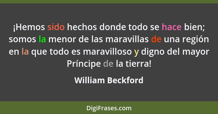 ¡Hemos sido hechos donde todo se hace bien; somos la menor de las maravillas de una región en la que todo es maravilloso y digno de... - William Beckford