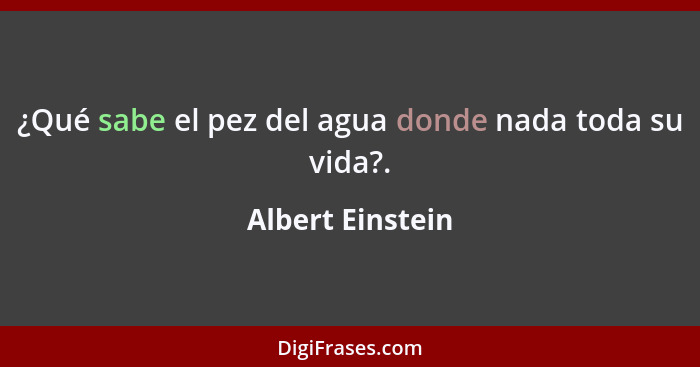 ¿Qué sabe el pez del agua donde nada toda su vida?.... - Albert Einstein