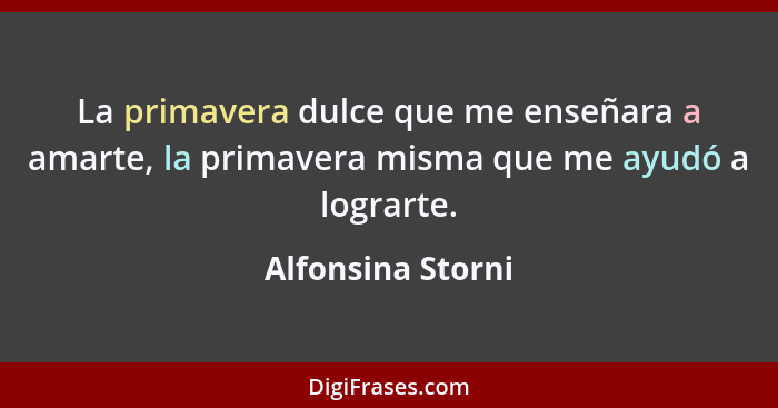 La primavera dulce que me enseñara a amarte, la primavera misma que me ayudó a lograrte.... - Alfonsina Storni