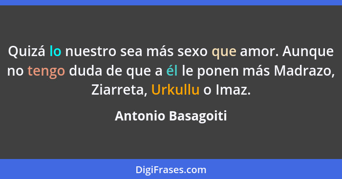 Quizá lo nuestro sea más sexo que amor. Aunque no tengo duda de que a él le ponen más Madrazo, Ziarreta, Urkullu o Imaz.... - Antonio Basagoiti