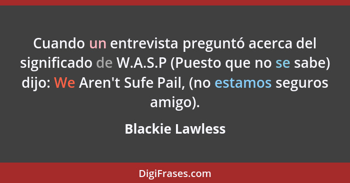 Cuando un entrevista preguntó acerca del significado de W.A.S.P (Puesto que no se sabe) dijo: We Aren't Sufe Pail, (no estamos segur... - Blackie Lawless