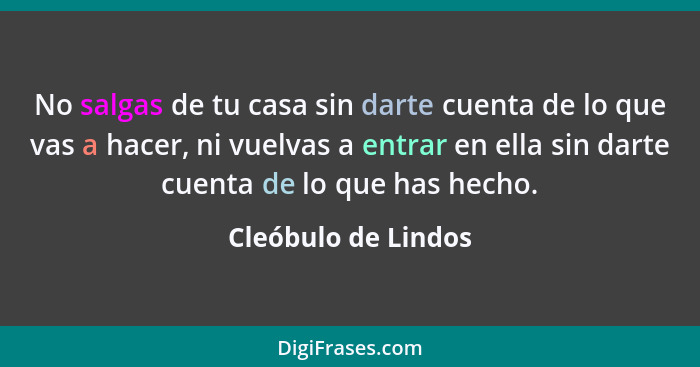 No salgas de tu casa sin darte cuenta de lo que vas a hacer, ni vuelvas a entrar en ella sin darte cuenta de lo que has hecho.... - Cleóbulo de Lindos