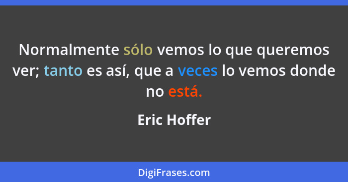 Normalmente sólo vemos lo que queremos ver; tanto es así, que a veces lo vemos donde no está.... - Eric Hoffer