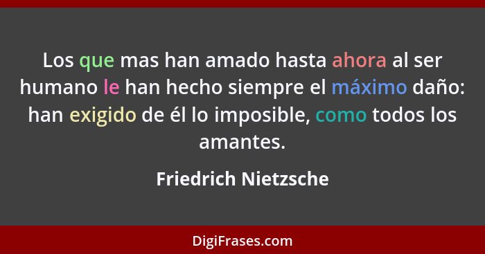 Los que mas han amado hasta ahora al ser humano le han hecho siempre el máximo daño: han exigido de él lo imposible, como todos... - Friedrich Nietzsche