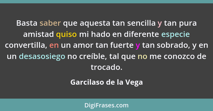 Basta saber que aquesta tan sencilla y tan pura amistad quiso mi hado en diferente especie convertilla, en un amor tan fuerte y... - Garcilaso de la Vega