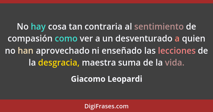 No hay cosa tan contraria al sentimiento de compasión como ver a un desventurado a quien no han aprovechado ni enseñado las leccion... - Giacomo Leopardi