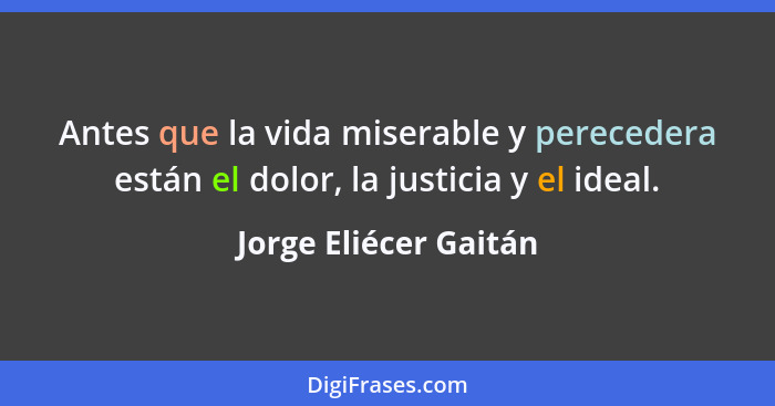 Antes que la vida miserable y perecedera están el dolor, la justicia y el ideal.... - Jorge Eliécer Gaitán