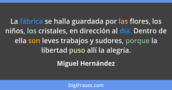 La fábrica se halla guardada por las flores, los niños, los cristales, en dirección al día. Dentro de ella son leves trabajos y sud... - Miguel Hernández