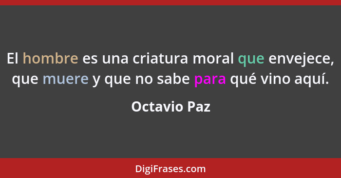 El hombre es una criatura moral que envejece, que muere y que no sabe para qué vino aquí.... - Octavio Paz