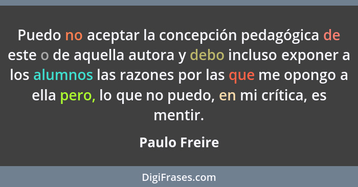 Puedo no aceptar la concepción pedagógica de este o de aquella autora y debo incluso exponer a los alumnos las razones por las que me o... - Paulo Freire