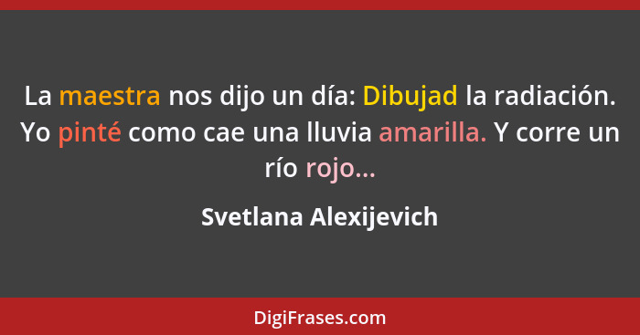 La maestra nos dijo un día: Dibujad la radiación. Yo pinté como cae una lluvia amarilla. Y corre un río rojo...... - Svetlana Alexijevich